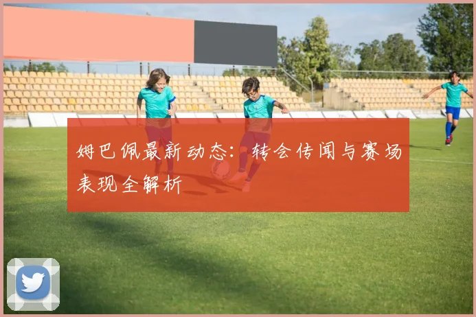 姆巴佩最新动态：转会传闻与赛场表现全解析