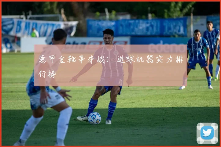 意甲金靴争夺战：进球机器实力排行榜
