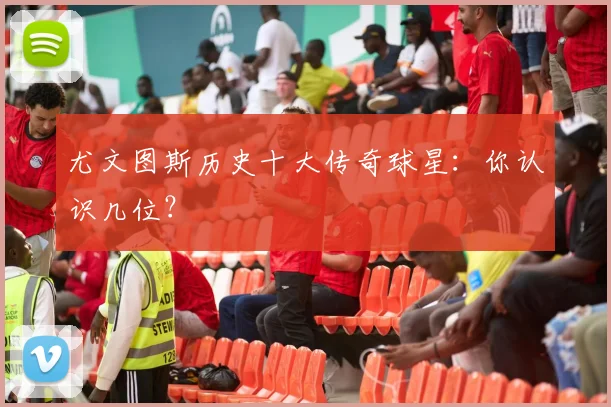 尤文图斯历史十大传奇球星:你认识几位?