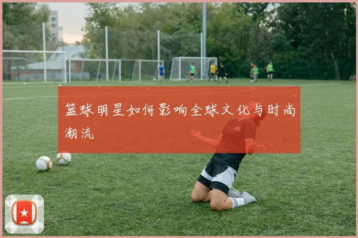 篮球明星如何影响全球文化与时尚潮流