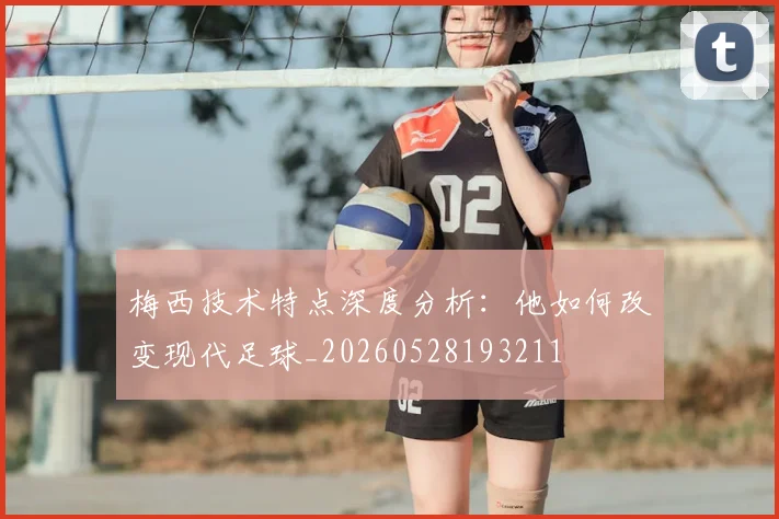 梅西技术特点深度分析：他如何改变现代足球_20260528193211
